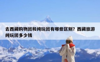 去西藏购物团和纯玩团有哪些区别？西藏旅游纯玩团多少钱