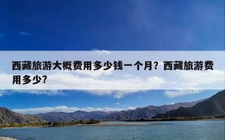 西藏旅游大概费用多少钱一个月？西藏旅游费用多少?
