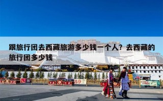 跟旅行团去西藏旅游多少钱一个人？去西藏的旅行团多少钱