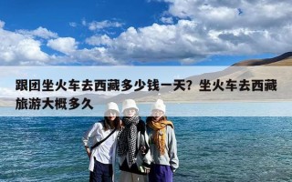 跟团坐火车去西藏多少钱一天？坐火车去西藏旅游大概多久