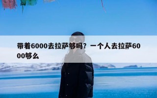 带着6000去拉萨够吗？一个人去拉萨6000够么