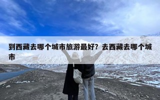 到西藏去哪个城市旅游最好？去西藏去哪个城市