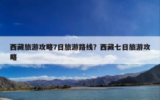 西藏旅游攻略7日旅游路线？西藏七日旅游攻略