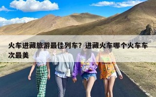 火车进藏旅游最佳列车？进藏火车哪个火车车次最美
