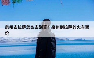 泉州去拉萨怎么去划算？泉州到拉萨的火车票价