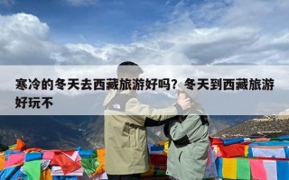 寒冷的冬天去西藏旅游好吗？冬天到西藏旅游好玩不