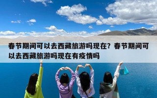 春节期间可以去西藏旅游吗现在？春节期间可以去西藏旅游吗现在有疫情吗