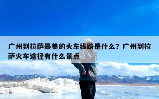 广州到拉萨最美的火车线路是什么？广州到拉萨火车途径有什么景点