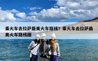 乘火车去拉萨最美火车路线？乘火车去拉萨最美火车路线图