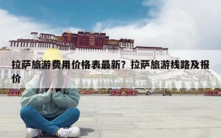 拉萨旅游费用价格表最新？拉萨旅游线路及报价