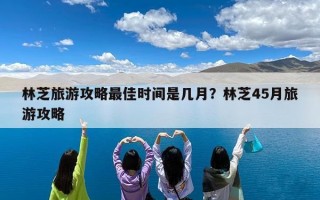 林芝旅游攻略最佳时间是几月？林芝45月旅游攻略