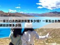 一家三口去西藏游需要多少钱？一家五口去西藏旅游要多少钱