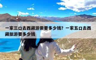 一家三口去西藏游需要多少钱？一家五口去西藏旅游要多少钱