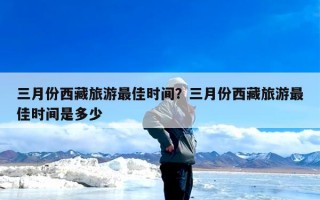三月份西藏旅游最佳时间？三月份西藏旅游最佳时间是多少