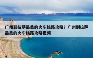 广州到拉萨最美的火车线路攻略？广州到拉萨最美的火车线路攻略视频
