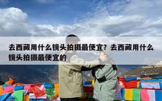 去西藏用什么镜头拍摄最便宜？去西藏用什么镜头拍摄最便宜的