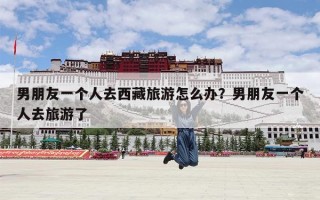 男朋友一个人去西藏旅游怎么办？男朋友一个人去旅游了