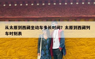 从太原到西藏坐动车多长时间？太原到西藏列车时刻表