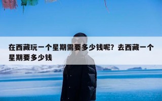 在西藏玩一个星期需要多少钱呢？去西藏一个星期要多少钱