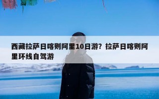 西藏拉萨日喀则阿里10日游？拉萨日喀则阿里环线自驾游