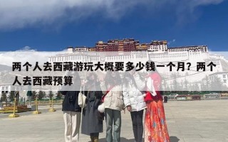 两个人去西藏游玩大概要多少钱一个月？两个人去西藏预算