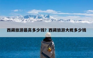 西藏旅游最高多少钱？西藏旅游大概多少钱