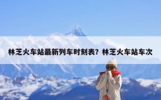 林芝火车站最新列车时刻表？林芝火车站车次