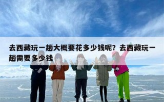 去西藏玩一趟大概要花多少钱呢？去西藏玩一趟需要多少钱