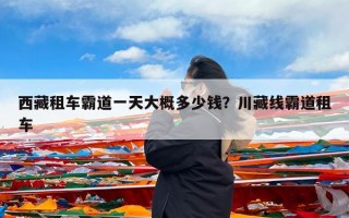 西藏租车霸道一天大概多少钱？川藏线霸道租车