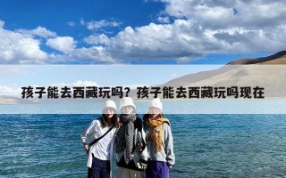 孩子能去西藏玩吗？孩子能去西藏玩吗现在