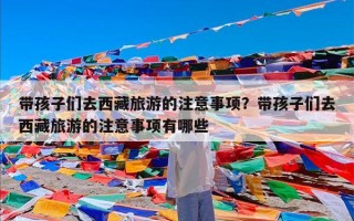 带孩子们去西藏旅游的注意事项？带孩子们去西藏旅游的注意事项有哪些
