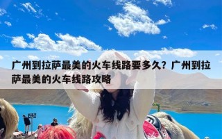 广州到拉萨最美的火车线路要多久？广州到拉萨最美的火车线路攻略