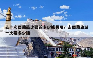 去一次西藏最少要花多少钱费用？去西藏旅游一次要多少钱