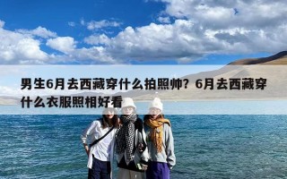 男生6月去西藏穿什么拍照帅？6月去西藏穿什么衣服照相好看
