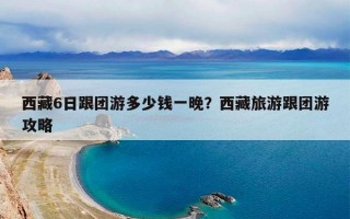 西藏6日跟团游多少钱一晚？西藏旅游跟团游攻略