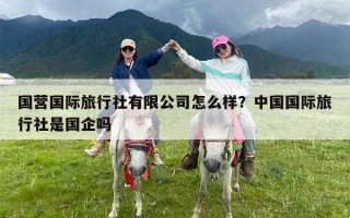 国营国际旅行社有限公司怎么样？中国国际旅行社是国企吗