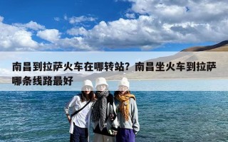 南昌到拉萨火车在哪转站？南昌坐火车到拉萨哪条线路最好