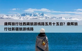 康辉旅行社西藏旅游线路五月十五日？康辉旅行社新疆旅游线路