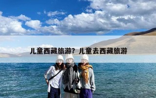 儿童西藏旅游？儿童去西藏旅游