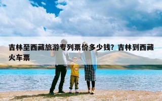 吉林至西藏旅游专列票价多少钱？吉林到西藏火车票