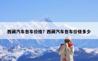 西藏汽车包车价格？西藏汽车包车价格多少