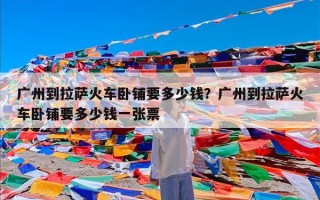 广州到拉萨火车卧铺要多少钱？广州到拉萨火车卧铺要多少钱一张票
