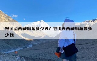 报团至西藏旅游多少钱？包团去西藏旅游要多少钱