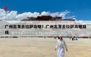 广州出发去拉萨攻略？广州出发去拉萨攻略路线