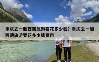 重庆去一趟西藏旅游要花多少钱？重庆去一趟西藏旅游要花多少钱费用