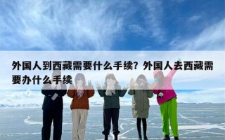 外国人到西藏需要什么手续？外国人去西藏需要办什么手续