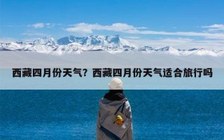西藏四月份天气？西藏四月份天气适合旅行吗