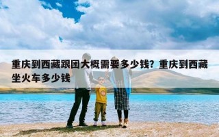 重庆到西藏跟团大概需要多少钱？重庆到西藏坐火车多少钱