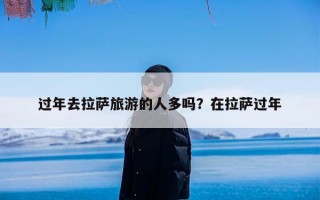 过年去拉萨旅游的人多吗？在拉萨过年