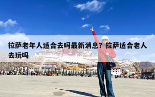 拉萨老年人适合去吗最新消息？拉萨适合老人去玩吗
